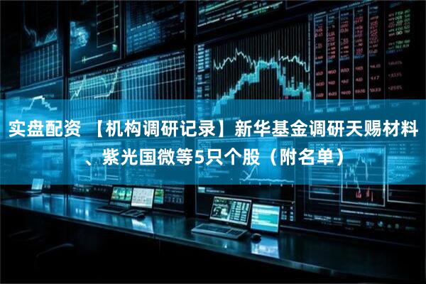 实盘配资 【机构调研记录】新华基金调研天赐材料、紫光国微等5只个股（附名单）