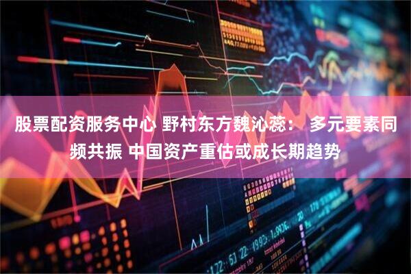 股票配资服务中心 野村东方魏沁蕊： 多元要素同频共振 中国资产重估或成长期趋势