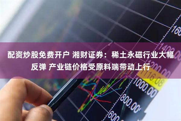 配资炒股免费开户 湘财证券：稀土永磁行业大幅反弹 产业链价格受原料端带动上行