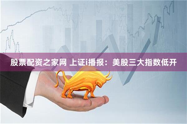 股票配资之家网 上证i播报：美股三大指数低开