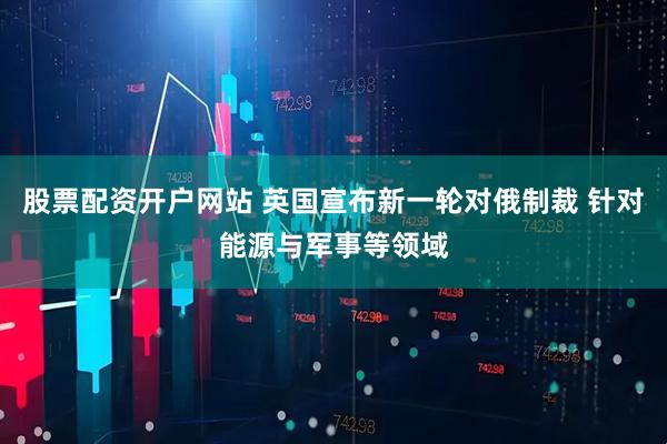 股票配资开户网站 英国宣布新一轮对俄制裁 针对能源与军事等领域