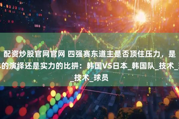 配资炒股官网官网 四强赛东道主是否顶住压力，是剧本的演绎还是实力的比拼：韩国VS日本_韩国队_技术_球员