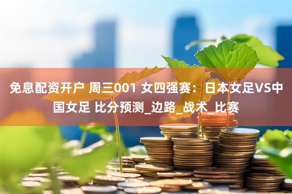 免息配资开户 周三001 女四强赛：日本女足VS中国女足 比分预测_边路_战术_比赛