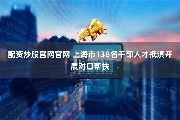 配资炒股官网官网 上海市138名干部人才抵滇开展对口帮扶
