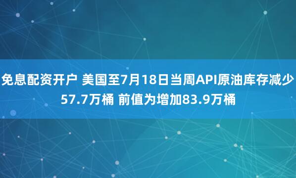 免息配资开户 美国至7月18日当周API原油库存减少57.7万桶 前值为增加83.9万桶