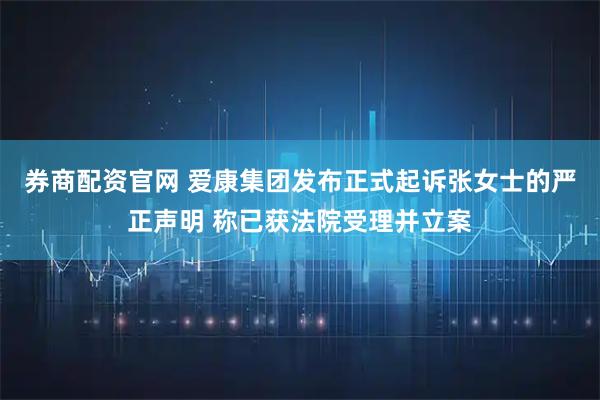 券商配资官网 爱康集团发布正式起诉张女士的严正声明 称已获法院受理并立案