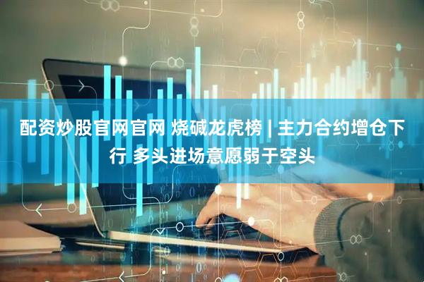 配资炒股官网官网 烧碱龙虎榜 | 主力合约增仓下行 多头进场意愿弱于空头