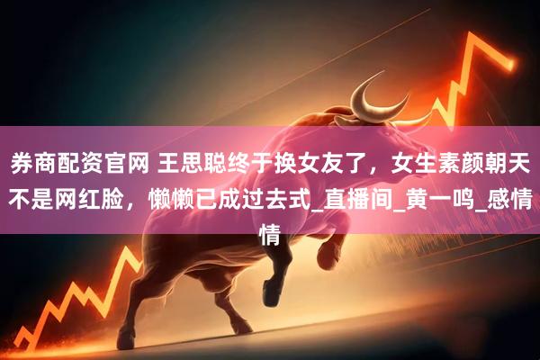 券商配资官网 王思聪终于换女友了，女生素颜朝天不是网红脸，懒懒已成过去式_直播间_黄一鸣_感情