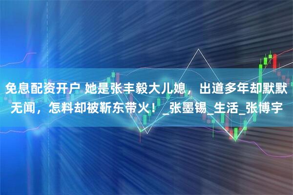 免息配资开户 她是张丰毅大儿媳，出道多年却默默无闻，怎料却被靳东带火！_张墨锡_生活_张博宇