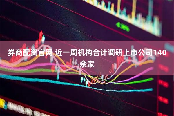 券商配资官网 近一周机构合计调研上市公司140余家
