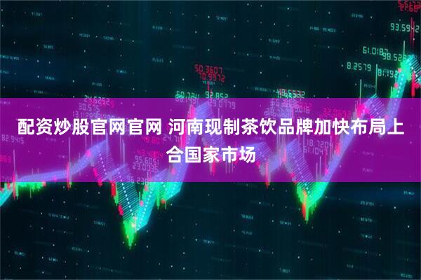 配资炒股官网官网 河南现制茶饮品牌加快布局上合国家市场