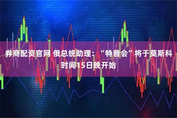 券商配资官网 俄总统助理：“特普会”将于莫斯科时间15日晚开始