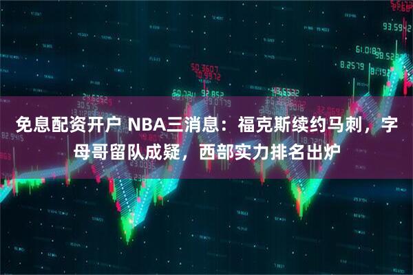 免息配资开户 NBA三消息：福克斯续约马刺，字母哥留队成疑，西部实力排名出炉