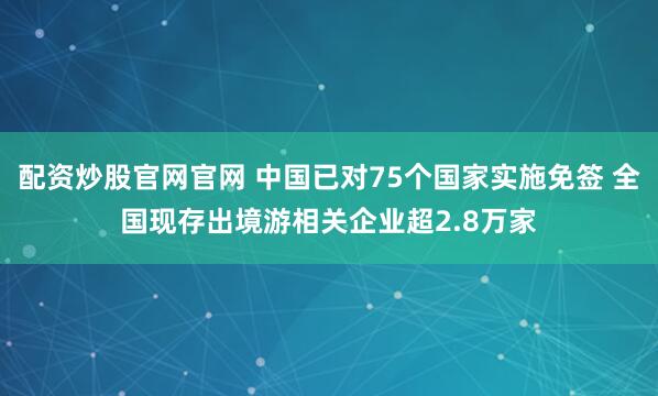 配资炒股官网官网 中国已对75个国家实施免签 全国现存出境游相关企业超2.8万家