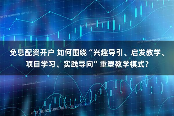 免息配资开户 如何围绕“兴趣导引、启发教学、项目学习、实践导向”重塑教学模式?