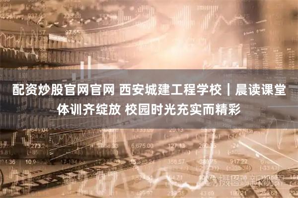 配资炒股官网官网 西安城建工程学校｜晨读课堂体训齐绽放 校园时光充实而精彩