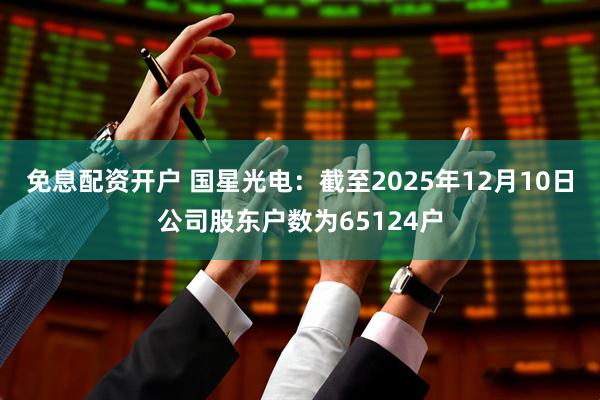 免息配资开户 国星光电：截至2025年12月10日公司股东户数为65124户