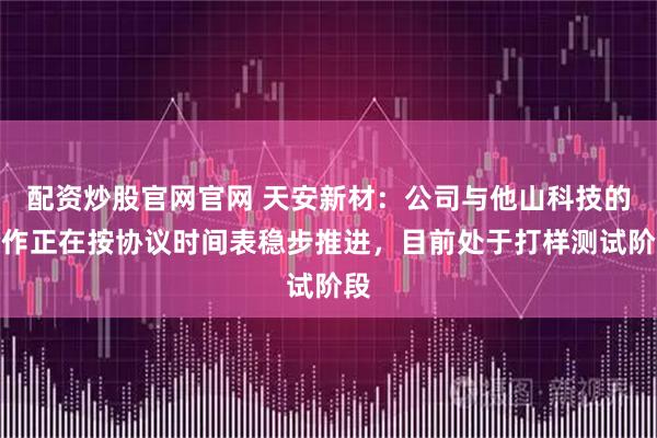 配资炒股官网官网 天安新材：公司与他山科技的合作正在按协议时间表稳步推进，目前处于打样测试阶段