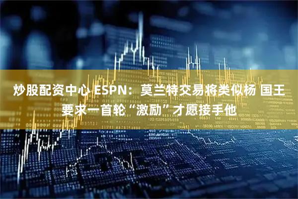 炒股配资中心 ESPN：莫兰特交易将类似杨 国王要求一首轮“激励”才愿接手他