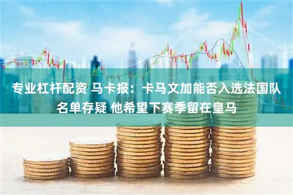 专业杠杆配资 马卡报：卡马文加能否入选法国队名单存疑 他希望下赛季留在皇马