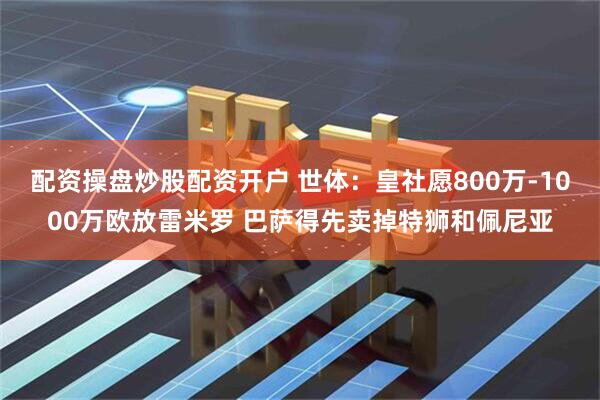 配资操盘炒股配资开户 世体：皇社愿800万-1000万欧放雷米罗 巴萨得先卖掉特狮和佩尼亚