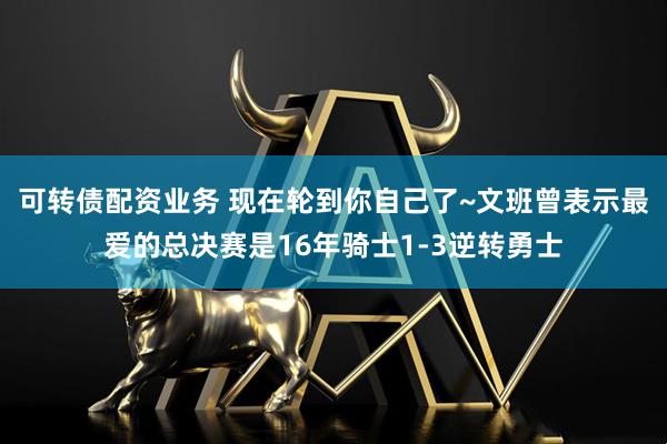 可转债配资业务 现在轮到你自己了~文班曾表示最爱的总决赛是16年骑士1-3逆转勇士