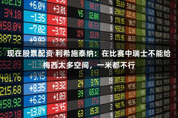 现在股票配资 利希施泰纳：在比赛中瑞士不能给梅西太多空间，一米都不行