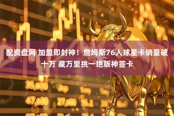 配资盘网 加盟即封神！詹姆斯76人球星卡销量破十万 藏万里挑一绝版神签卡