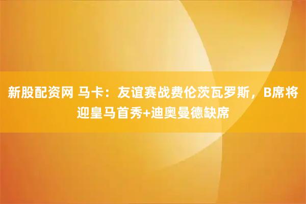 新股配资网 马卡：友谊赛战费伦茨瓦罗斯，B席将迎皇马首秀+迪奥曼德缺席