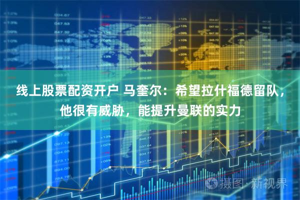 线上股票配资开户 马奎尔：希望拉什福德留队，他很有威胁，能提升曼联的实力