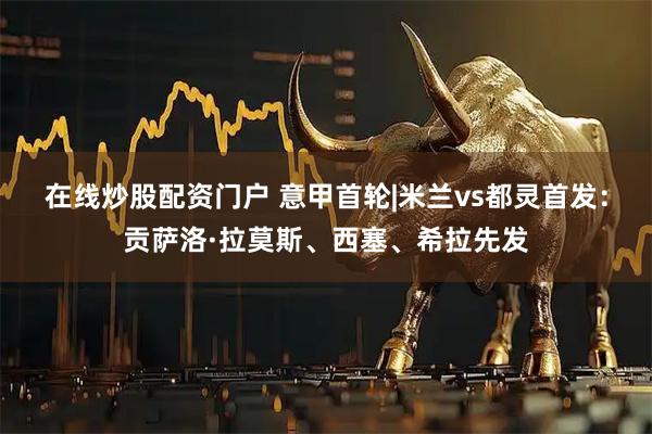 在线炒股配资门户 意甲首轮|米兰vs都灵首发：贡萨洛·拉莫斯、西塞、希拉先发