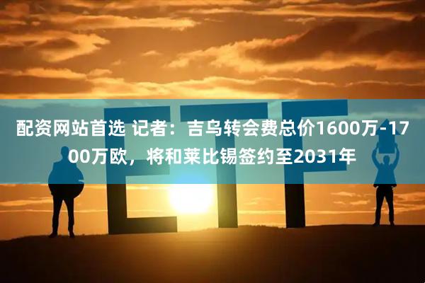 配资网站首选 记者：吉乌转会费总价1600万-1700万欧，将和莱比锡签约至2031年