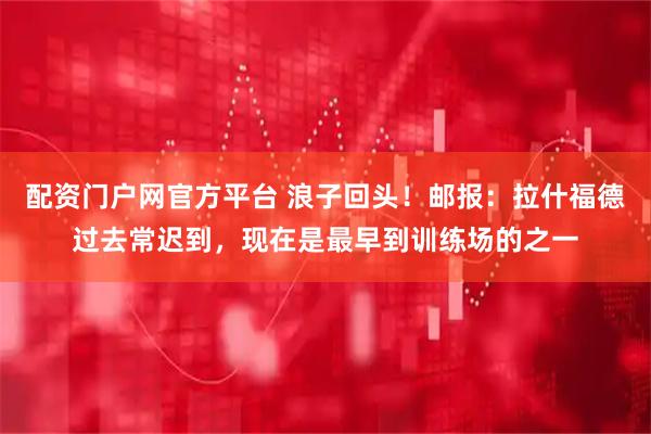 配资门户网官方平台 浪子回头！邮报：拉什福德过去常迟到，现在是最早到训练场的之一
