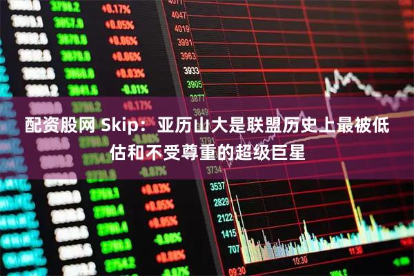 配资股网 Skip：亚历山大是联盟历史上最被低估和不受尊重的超级巨星